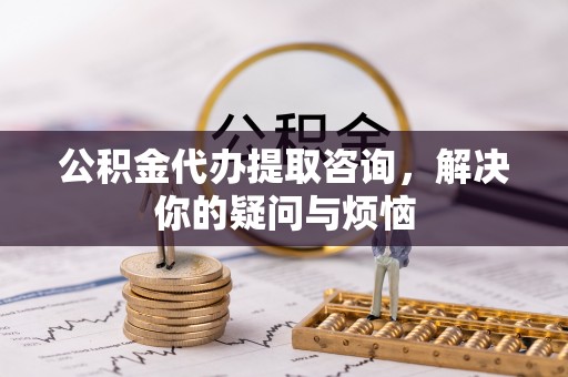 武穴公积金代办提取咨询，解决你的疑问与烦恼