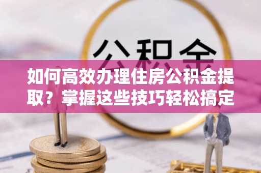 武穴如何高效办理住房公积金提取？掌握这些技巧轻松搞定