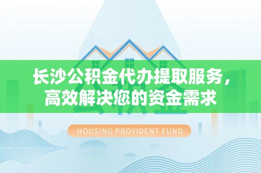 武穴长沙公积金代办提取服务，高效解决您的资金需求
