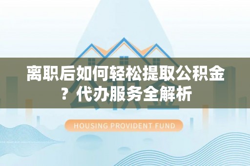 武穴离职后如何轻松提取公积金？代办服务全解析