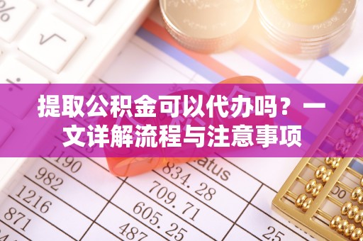 武穴提取公积金可以代办吗？一文详解流程与注意事项