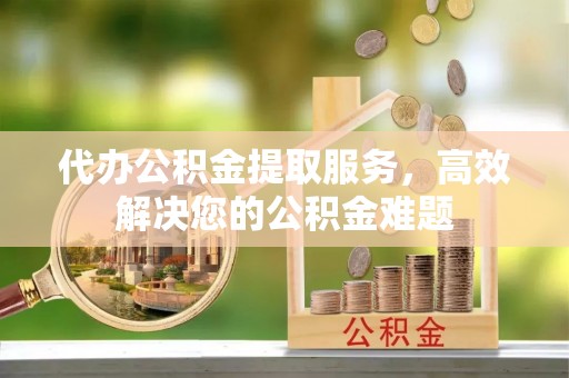 武穴代办公积金提取服务，高效解决您的公积金难题