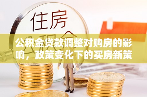 武穴公积金贷款调整对购房的影响，政策变化下的买房新策略