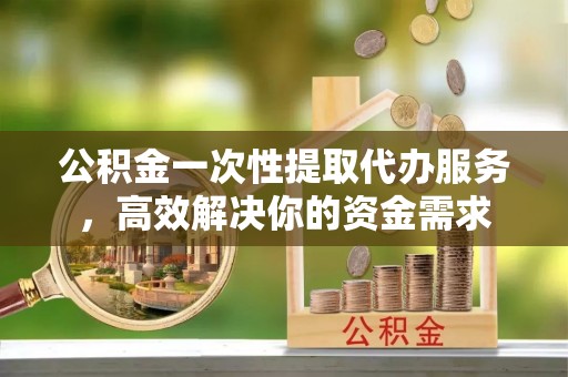 武穴公积金一次性提取代办服务，高效解决你的资金需求