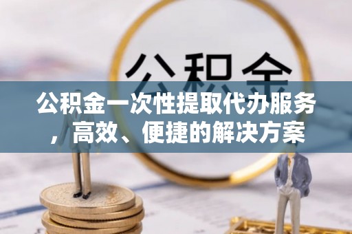 武穴公积金一次性提取代办服务，高效、便捷的解决方案