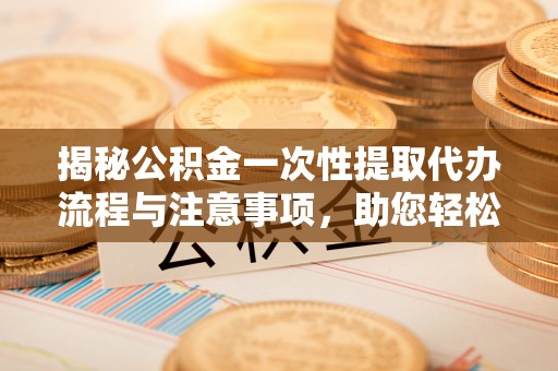 武穴揭秘公积金一次性提取代办流程与注意事项，助您轻松实现资金自由
