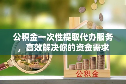 武穴公积金一次性提取代办服务，高效解决你的资金需求