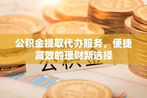 武穴公积金提取代办服务，便捷高效的理财新选择