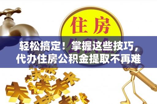 武穴轻松搞定！掌握这些技巧，代办住房公积金提取不再难