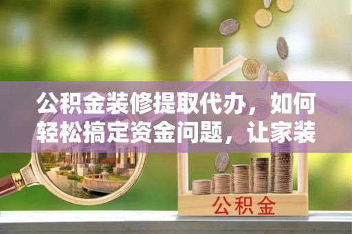 武穴公积金装修提取代办，如何轻松搞定资金问题，让家装无忧
