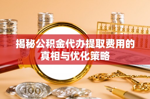 武穴揭秘公积金代办提取费用的真相与优化策略