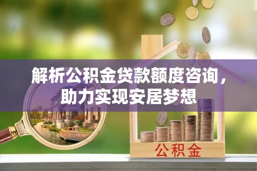 武穴解析公积金贷款额度咨询，助力实现安居梦想