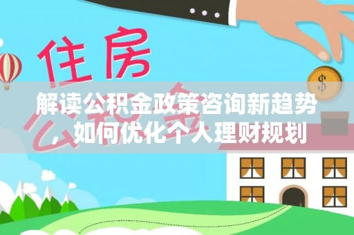 武穴解读公积金政策咨询新趋势，如何优化个人理财规划