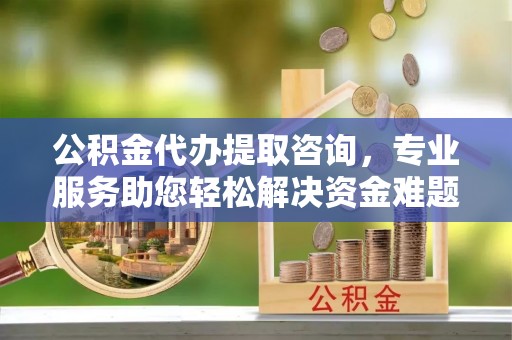 武穴公积金代办提取咨询，专业服务助您轻松解决资金难题