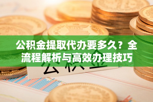 武穴公积金提取代办要多久？全流程解析与高效办理技巧