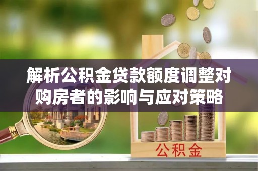 武穴解析公积金贷款额度调整对购房者的影响与应对策略