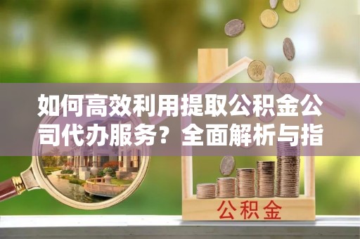 武穴如何高效利用提取公积金公司代办服务？全面解析与指南