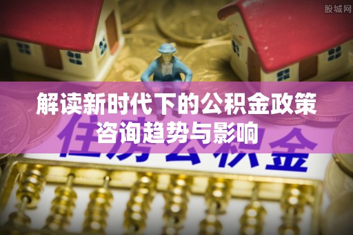 武穴解读新时代下的公积金政策咨询趋势与影响