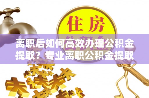 武穴离职后如何高效办理公积金提取？专业离职公积金提取代办服务详解