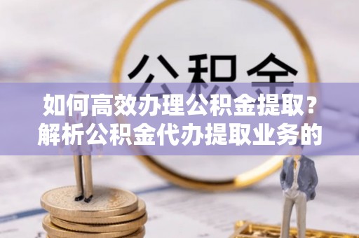 武穴如何高效办理公积金提取？解析公积金代办提取业务的全流程