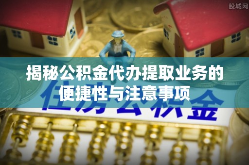 武穴揭秘公积金代办提取业务的便捷性与注意事项