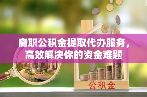 武穴离职公积金提取代办服务，高效解决你的资金难题