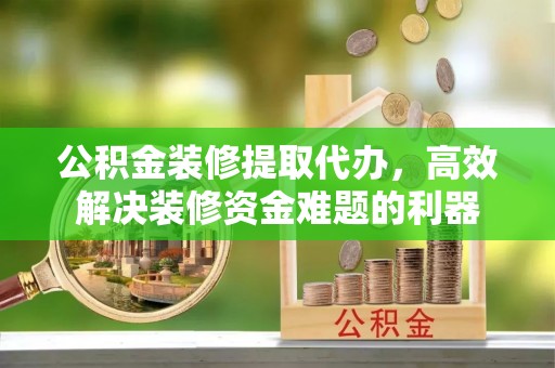 武穴公积金装修提取代办，高效解决装修资金难题的利器
