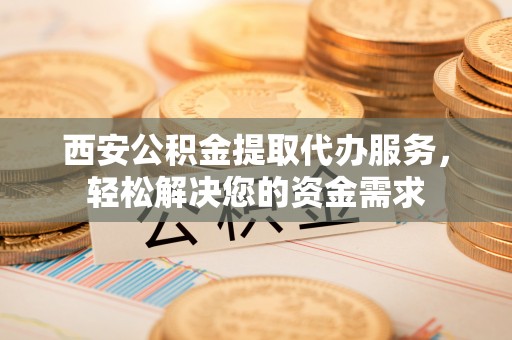 武穴西安公积金提取代办服务，轻松解决您的资金需求