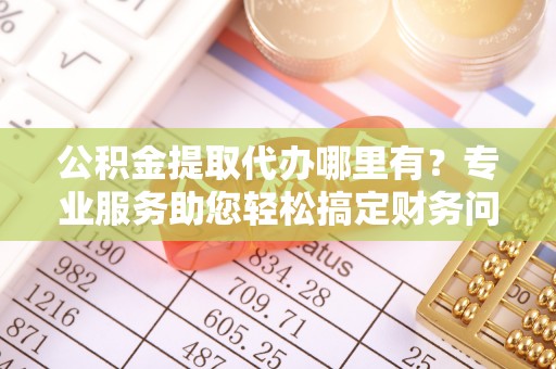 武穴公积金提取代办哪里有？专业服务助您轻松搞定财务问题