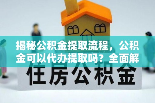 武穴揭秘公积金提取流程，公积金可以代办提取吗？全面解析与实用指南