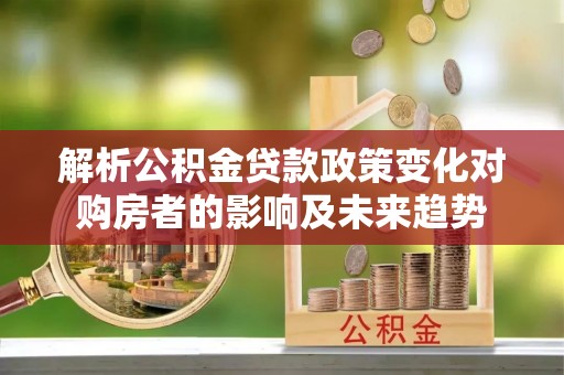 武穴解析公积金贷款政策变化对购房者的影响及未来趋势