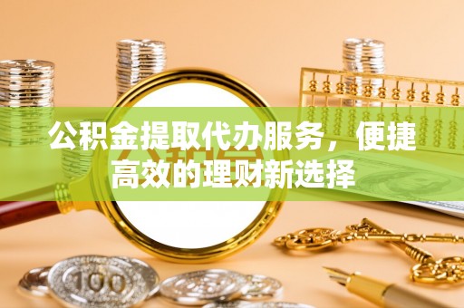 武穴公积金提取代办服务，便捷高效的理财新选择