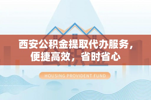 武穴西安公积金提取代办服务，便捷高效，省时省心