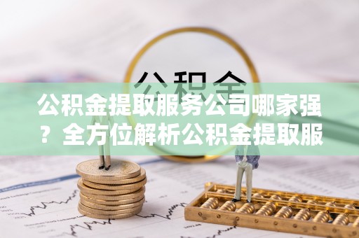 武穴公积金提取服务公司哪家强？全方位解析公积金提取服务公司的那些事儿