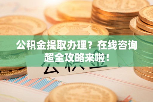 武穴公积金提取办理？在线咨询超全攻略来啦！