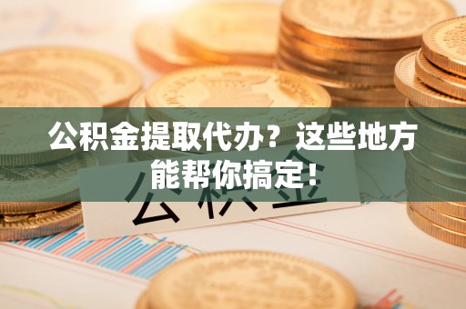 武穴公积金提取代办？这些地方能帮你搞定！