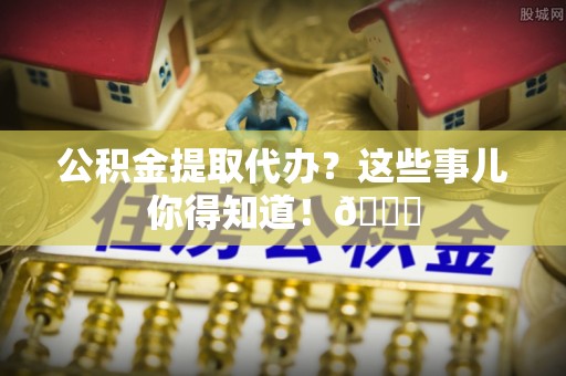 武穴公积金提取代办？这些事儿你得知道！😎