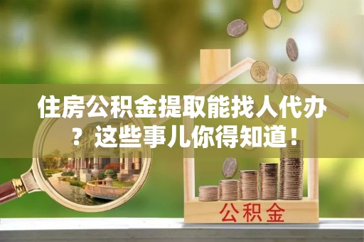 武穴住房公积金提取能找人代办？这些事儿你得知道！