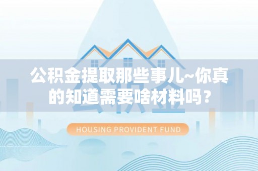 武穴公积金提取那些事儿~你真的知道需要啥材料吗？
