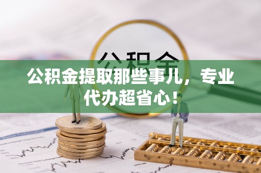 武穴公积金提取那些事儿，专业代办超省心！