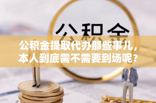 武穴公积金提取代办那些事儿，本人到底需不需要到场呢？