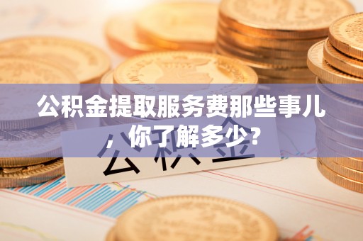 武穴公积金提取服务费那些事儿，你了解多少？