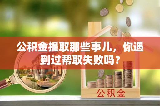 武穴公积金提取那些事儿，你遇到过帮取失败吗？