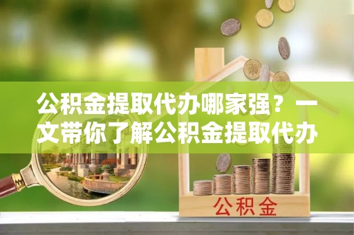 武穴公积金提取代办哪家强？一文带你了解公积金提取代办机构排名及相关知识
