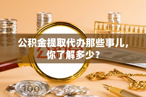 武穴公积金提取代办那些事儿，你了解多少？