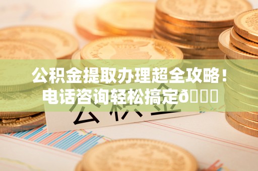 武穴公积金提取办理超全攻略！电话咨询轻松搞定😎