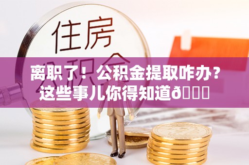 武穴离职了！公积金提取咋办？这些事儿你得知道😎
