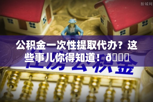 武穴公积金一次性提取代办？这些事儿你得知道！😎