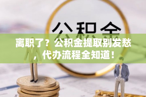 武穴离职了？公积金提取别发愁，代办流程全知道！