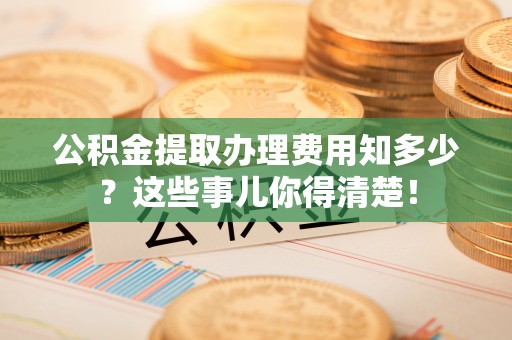 武穴公积金提取办理费用知多少？这些事儿你得清楚！